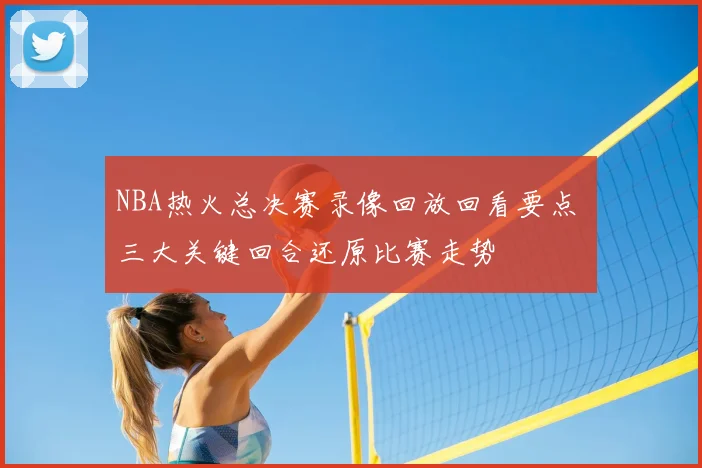 NBA热火总决赛录像回放回看要点 三大关键回合还原比赛走势
