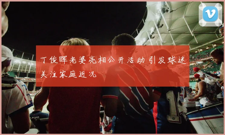 丁俊晖老婆亮相公开活动 引发球迷关注家庭近况