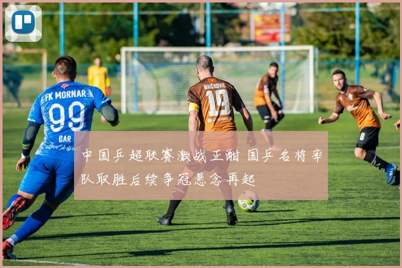 中国乒超联赛激战正酣 国乒名将率队取胜后续争冠悬念再起