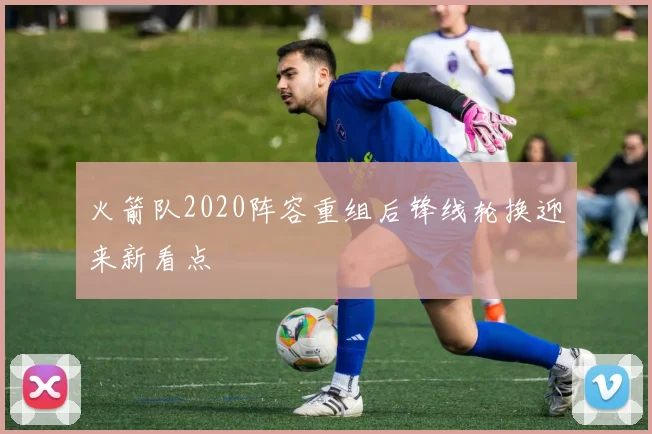 火箭队2020阵容重组后锋线轮换迎来新看点