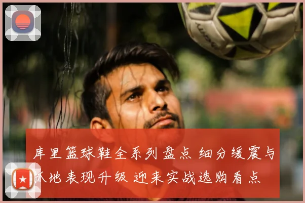 库里篮球鞋全系列盘点 细分缓震与抓地表现升级 迎来实战选购看点