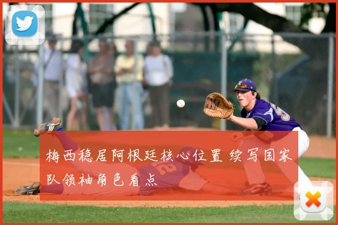 梅西稳居阿根廷核心位置 续写国家队领袖角色看点