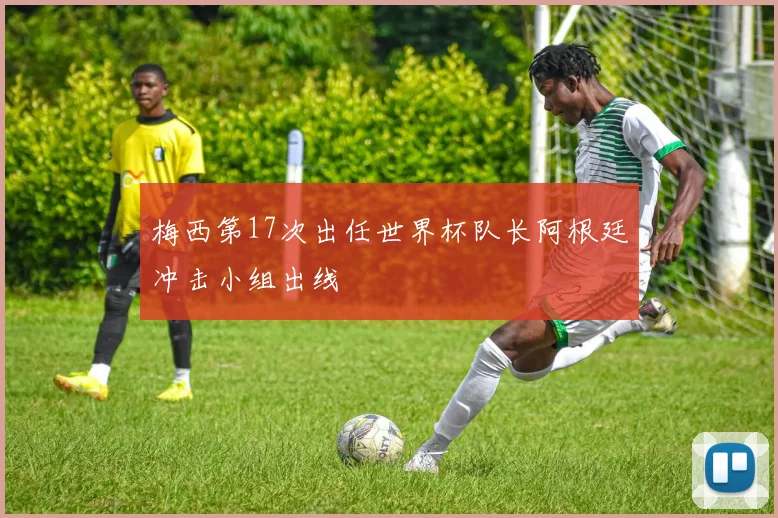 梅西第17次出任世界杯队长阿根廷冲击小组出线