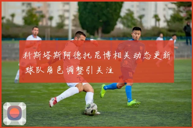 科斯塔斯阿德托昆博相关动态更新 球队角色调整引关注