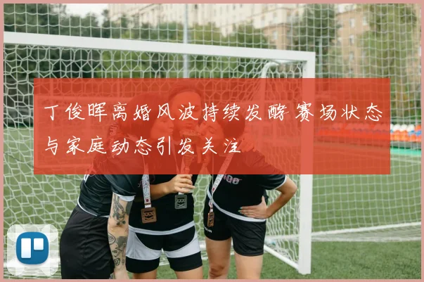 丁俊晖离婚风波持续发酵 赛场状态与家庭动态引发关注