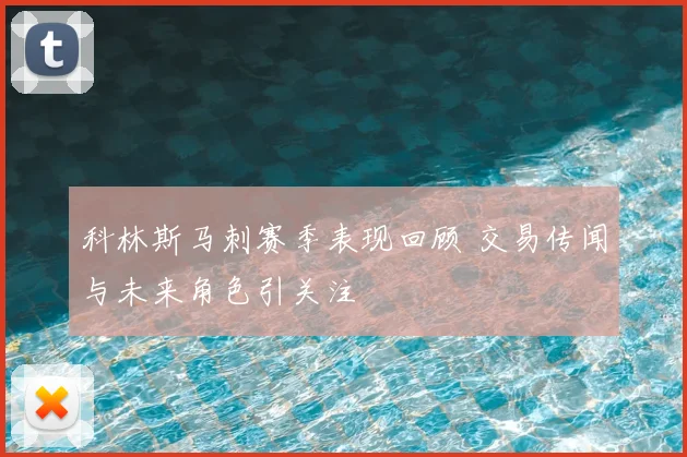 科林斯马刺赛季表现回顾 交易传闻与未来角色引关注