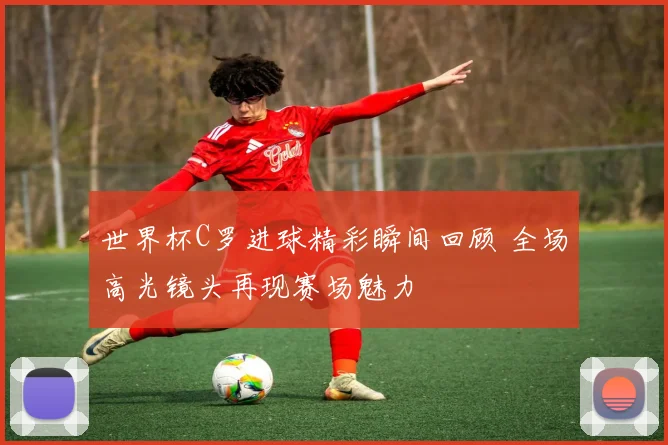 世界杯C罗进球精彩瞬间回顾 全场高光镜头再现赛场魅力