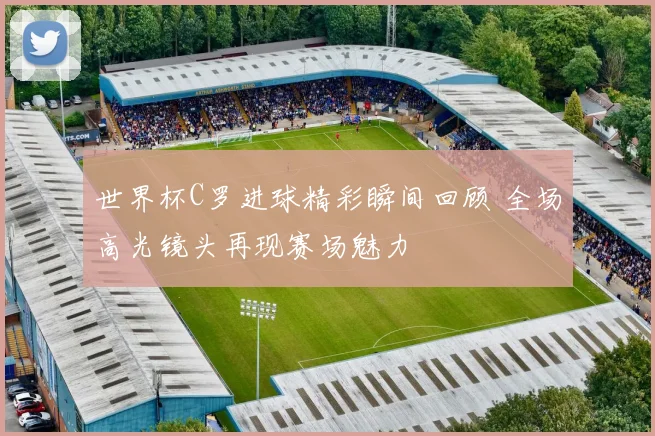 世界杯C罗进球精彩瞬间回顾 全场高光镜头再现赛场魅力
