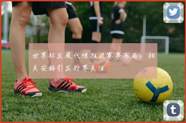 世界杯发展代理推进赛事布局,相关安排引发外界关注